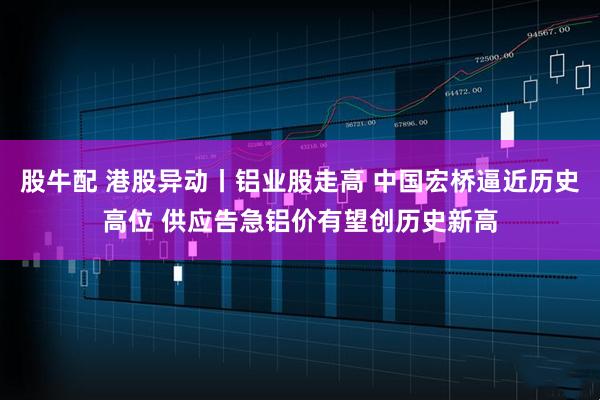 股牛配 港股异动丨铝业股走高 中国宏桥逼近历史高位 供应告急铝价有望创历史新高