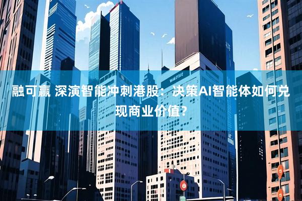 融可赢 深演智能冲刺港股：决策AI智能体如何兑现商业价值？