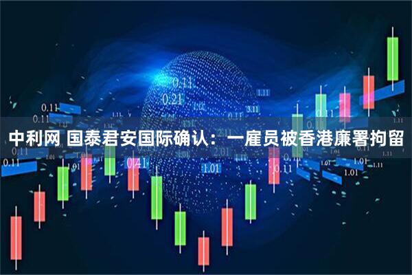 中利网 国泰君安国际确认：一雇员被香港廉署拘留