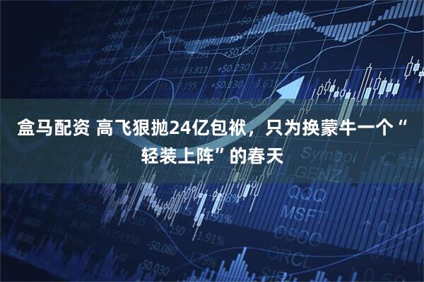 盒马配资 高飞狠抛24亿包袱,只为换蒙牛一个“轻装上阵”的春天