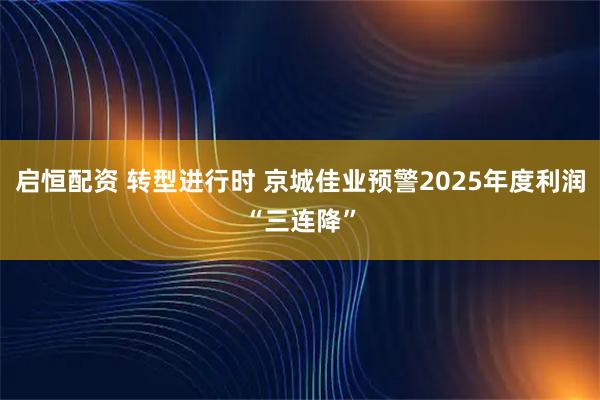 启恒配资 转型进行时 京城佳业预警2025年度利润“三连降”