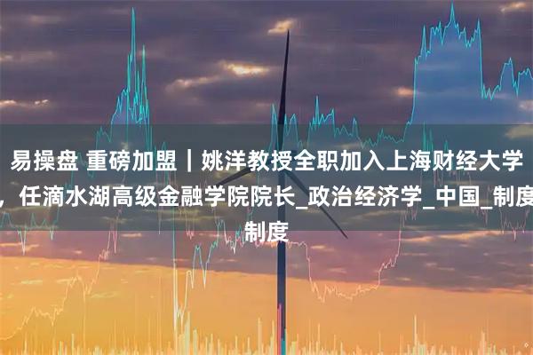 易操盘 重磅加盟｜姚洋教授全职加入上海财经大学，任滴水湖高级金融学院院长_政治经济学_中国_制度