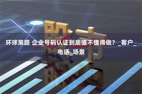 环球策路 企业号码认证到底值不值得做?_客户_电话_场景
