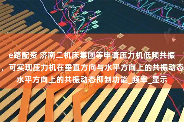 e路配资 济南二机床集团等申请压力机低频共振抑制方法及系统专利，可实现压力机在垂直方向与水平方向上的共振动态抑制功能_频率_显示