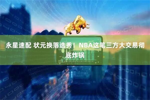 永星速配 状元换落选秀！NBA这笔三方大交易彻底炸锅