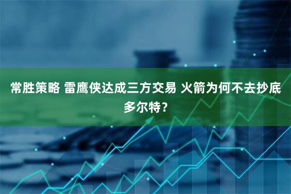常胜策略 雷鹰侠达成三方交易 火箭为何不去抄底多尔特？