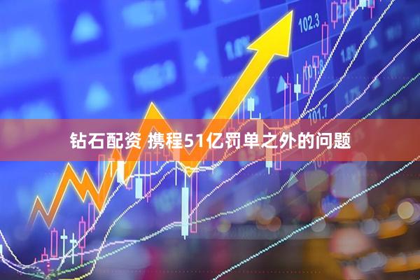钻石配资 携程51亿罚单之外的问题
