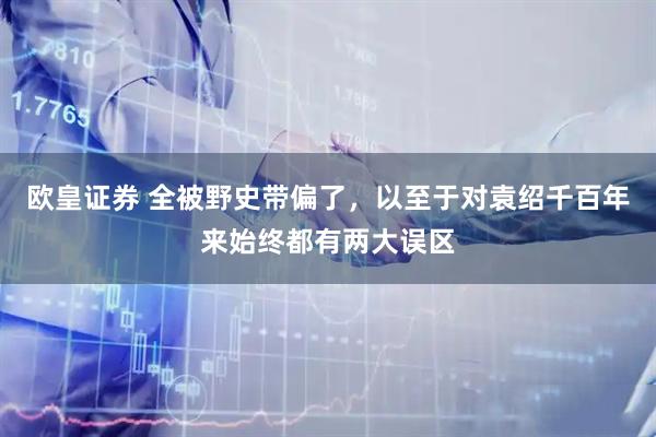 欧皇证券 全被野史带偏了，以至于对袁绍千百年来始终都有两大误区