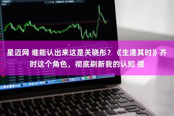 星迈网 谁能认出来这是关晓彤？《生逢其时》齐时这个角色，彻底刷新我的认知 提