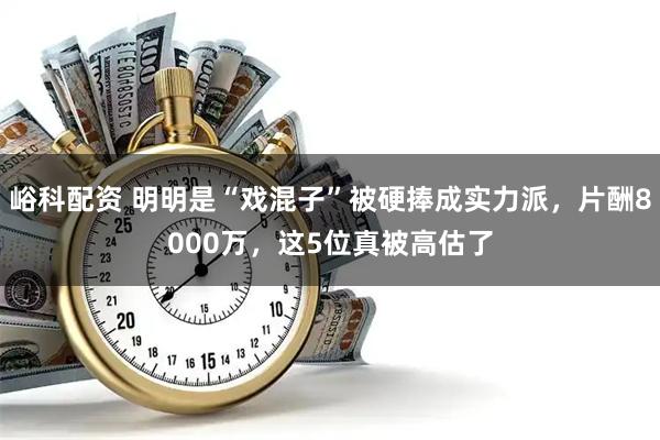 峪科配资 明明是“戏混子”被硬捧成实力派，片酬8000万，这5位真被高估了